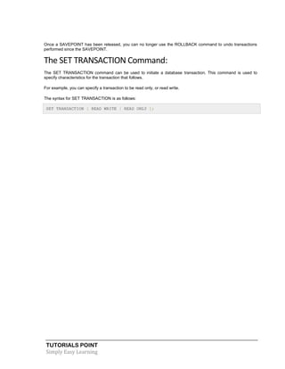 TUTORIALS POINT
Simply Easy Learning
Once a SAVEPOINT has been released, you can no longer use the ROLLBACK command to undo transactions
performed since the SAVEPOINT.
The SET TRANSACTION Command:
The SET TRANSACTION command can be used to initiate a database transaction. This command is used to
specify characteristics for the transaction that follows.
For example, you can specify a transaction to be read only, or read write.
The syntax for SET TRANSACTION is as follows:
SET TRANSACTION [ READ WRITE | READ ONLY ];
 