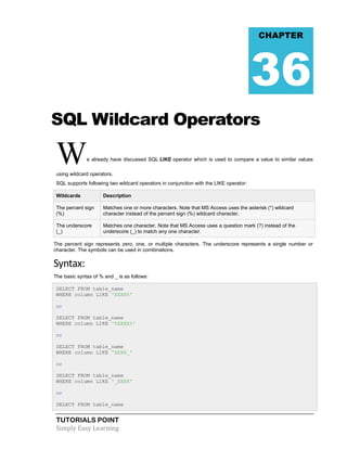 TUTORIALS POINT
Simply Easy Learning
SQL Wildcard Operators
We already have discussed SQL LIKE operator which is used to compare a value to similar values
using wildcard operators.
SQL supports following two wildcard operators in conjunction with the LIKE operator:
Wildcards Description
The percent sign
(%)
Matches one or more characters. Note that MS Access uses the asterisk (*) wildcard
character instead of the percent sign (%) wildcard character.
The underscore
(_)
Matches one character. Note that MS Access uses a question mark (?) instead of the
underscore (_) to match any one character.
The percent sign represents zero, one, or multiple characters. The underscore represents a single number or
character. The symbols can be used in combinations.
Syntax:
The basic syntax of % and _ is as follows:
SELECT FROM table_name
WHERE column LIKE 'XXXX%'
or
SELECT FROM table_name
WHERE column LIKE '%XXXX%'
or
SELECT FROM table_name
WHERE column LIKE 'XXXX_'
or
SELECT FROM table_name
WHERE column LIKE '_XXXX'
or
SELECT FROM table_name
CHAPTER
36
 