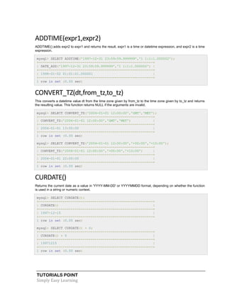 TUTORIALS POINT
Simply Easy Learning
ADDTIME(expr1,expr2)
ADDTIME() adds expr2 to expr1 and returns the result. expr1 is a time or datetime expression, and expr2 is a time
expression.
mysql> SELECT ADDTIME('1997-12-31 23:59:59.999999','1 1:1:1.000002');
+---------------------------------------------------------+
| DATE_ADD('1997-12-31 23:59:59.999999','1 1:1:1.000002') |
+---------------------------------------------------------+
| 1998-01-02 01:01:01.000001 |
+---------------------------------------------------------+
1 row in set (0.00 sec)
CONVERT_TZ(dt,from_tz,to_tz)
This converts a datetime value dt from the time zone given by from_tz to the time zone given by to_tz and returns
the resulting value. This function returns NULL if the arguments are invalid.
mysql> SELECT CONVERT_TZ('2004-01-01 12:00:00','GMT','MET');
+---------------------------------------------------------+
| CONVERT_TZ('2004-01-01 12:00:00','GMT','MET') |
+---------------------------------------------------------+
| 2004-01-01 13:00:00 |
+---------------------------------------------------------+
1 row in set (0.00 sec)
mysql> SELECT CONVERT_TZ('2004-01-01 12:00:00','+00:00','+10:00');
+---------------------------------------------------------+
| CONVERT_TZ('2004-01-01 12:00:00','+00:00','+10:00') |
+---------------------------------------------------------+
| 2004-01-01 22:00:00 |
+---------------------------------------------------------+
1 row in set (0.00 sec)
CURDATE()
Returns the current date as a value in 'YYYY-MM-DD' or YYYYMMDD format, depending on whether the function
is used in a string or numeric context.
mysql> SELECT CURDATE();
+---------------------------------------------------------+
| CURDATE() |
+---------------------------------------------------------+
| 1997-12-15 |
+---------------------------------------------------------+
1 row in set (0.00 sec)
mysql> SELECT CURDATE() + 0;
+---------------------------------------------------------+
| CURDATE() + 0 |
+---------------------------------------------------------+
| 19971215 |
+---------------------------------------------------------+
1 row in set (0.00 sec)
 
