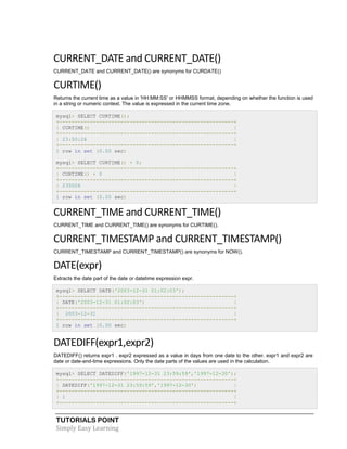 TUTORIALS POINT
Simply Easy Learning
CURRENT_DATE and CURRENT_DATE()
CURRENT_DATE and CURRENT_DATE() are synonyms for CURDATE()
CURTIME()
Returns the current time as a value in 'HH:MM:SS' or HHMMSS format, depending on whether the function is used
in a string or numeric context. The value is expressed in the current time zone.
mysql> SELECT CURTIME();
+---------------------------------------------------------+
| CURTIME() |
+---------------------------------------------------------+
| 23:50:26 |
+---------------------------------------------------------+
1 row in set (0.00 sec)
mysql> SELECT CURTIME() + 0;
+---------------------------------------------------------+
| CURTIME() + 0 |
+---------------------------------------------------------+
| 235026 |
+---------------------------------------------------------+
1 row in set (0.00 sec)
CURRENT_TIME and CURRENT_TIME()
CURRENT_TIME and CURRENT_TIME() are synonyms for CURTIME().
CURRENT_TIMESTAMP and CURRENT_TIMESTAMP()
CURRENT_TIMESTAMP and CURRENT_TIMESTAMP() are synonyms for NOW().
DATE(expr)
Extracts the date part of the date or datetime expression expr.
mysql> SELECT DATE('2003-12-31 01:02:03');
+---------------------------------------------------------+
| DATE('2003-12-31 01:02:03') |
+---------------------------------------------------------+
| 2003-12-31 |
+---------------------------------------------------------+
1 row in set (0.00 sec)
DATEDIFF(expr1,expr2)
DATEDIFF() returns expr1 . expr2 expressed as a value in days from one date to the other. expr1 and expr2 are
date or date-and-time expressions. Only the date parts of the values are used in the calculation.
mysql> SELECT DATEDIFF('1997-12-31 23:59:59','1997-12-30');
+---------------------------------------------------------+
| DATEDIFF('1997-12-31 23:59:59','1997-12-30') |
+---------------------------------------------------------+
| 1 |
+---------------------------------------------------------+
 