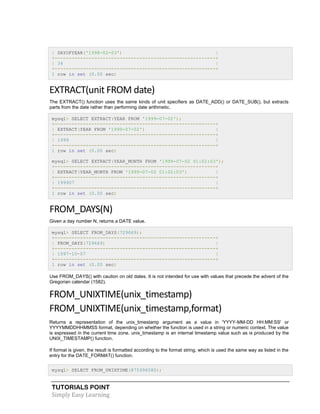 TUTORIALS POINT
Simply Easy Learning
| DAYOFYEAR('1998-02-03') |
+---------------------------------------------------------+
| 34 |
+---------------------------------------------------------+
1 row in set (0.00 sec)
EXTRACT(unit FROM date)
The EXTRACT() function uses the same kinds of unit specifiers as DATE_ADD() or DATE_SUB(), but extracts
parts from the date rather than performing date arithmetic.
mysql> SELECT EXTRACT(YEAR FROM '1999-07-02');
+---------------------------------------------------------+
| EXTRACT(YEAR FROM '1999-07-02') |
+---------------------------------------------------------+
| 1999 |
+---------------------------------------------------------+
1 row in set (0.00 sec)
mysql> SELECT EXTRACT(YEAR_MONTH FROM '1999-07-02 01:02:03');
+---------------------------------------------------------+
| EXTRACT(YEAR_MONTH FROM '1999-07-02 01:02:03') |
+---------------------------------------------------------+
| 199907 |
+---------------------------------------------------------+
1 row in set (0.00 sec)
FROM_DAYS(N)
Given a day number N, returns a DATE value.
mysql> SELECT FROM_DAYS(729669);
+---------------------------------------------------------+
| FROM_DAYS(729669) |
+---------------------------------------------------------+
| 1997-10-07 |
+---------------------------------------------------------+
1 row in set (0.00 sec)
Use FROM_DAYS() with caution on old dates. It is not intended for use with values that precede the advent of the
Gregorian calendar (1582).
FROM_UNIXTIME(unix_timestamp)
FROM_UNIXTIME(unix_timestamp,format)
Returns a representation of the unix_timestamp argument as a value in 'YYYY-MM-DD HH:MM:SS' or
YYYYMMDDHHMMSS format, depending on whether the function is used in a string or numeric context. The value
is expressed in the current time zone. unix_timestamp is an internal timestamp value such as is produced by the
UNIX_TIMESTAMP() function.
If format is given, the result is formatted according to the format string, which is used the same way as listed in the
entry for the DATE_FORMAT() function.
mysql> SELECT FROM_UNIXTIME(875996580);
 