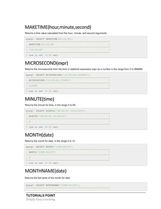 TUTORIALS POINT
Simply Easy Learning
MAKETIME(hour,minute,second)
Returns a time value calculated from the hour, minute, and second arguments.
mysql> SELECT MAKETIME(12,15,30);
+---------------------------------------------------------+
| MAKETIME(12,15,30) |
+---------------------------------------------------------+
| '12:15:30' |
+---------------------------------------------------------+
1 row in set (0.00 sec)
MICROSECOND(expr)
Returns the microseconds from the time or datetime expression expr as a number in the range from 0 to 999999.
mysql> SELECT MICROSECOND('12:00:00.123456');
+---------------------------------------------------------+
| MICROSECOND('12:00:00.123456') |
+---------------------------------------------------------+
| 123456 |
+---------------------------------------------------------+
1 row in set (0.00 sec)
MINUTE(time)
Returns the minute for time, in the range 0 to 59.
mysql> SELECT MINUTE('98-02-03 10:05:03');
+---------------------------------------------------------+
| MINUTE('98-02-03 10:05:03') |
+---------------------------------------------------------+
| 5 |
+---------------------------------------------------------+
1 row in set (0.00 sec)
MONTH(date)
Returns the month for date, in the range 0 to 12.
mysql> SELECT MONTH('1998-02-03')
+---------------------------------------------------------+
| MONTH('1998-02-03') |
+---------------------------------------------------------+
| 2 |
+---------------------------------------------------------+
1 row in set (0.00 sec)
MONTHNAME(date)
Returns the full name of the month for date.
mysql> SELECT MONTHNAME('1998-02-05');
+---------------------------------------------------------+
 