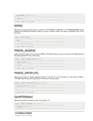 TUTORIALS POINT
Simply Easy Learning
| MONTHNAME('1998-02-05') |
+---------------------------------------------------------+
| February |
+---------------------------------------------------------+
1 row in set (0.00 sec)
NOW()
Returns the current date and time as a value in 'YYYY-MM-DD HH:MM:SS' or YYYYMMDDHHMMSS format,
depending on whether the function is used in a string or numeric context. The value is expressed in the current
time zone.
mysql> SELECT NOW();
+---------------------------------------------------------+
| NOW() |
+---------------------------------------------------------+
| 1997-12-15 23:50:26 |
+---------------------------------------------------------+
1 row in set (0.00 sec)
PERIOD_ADD(P,N)
Adds N months to period P (in the format YYMM or YYYYMM). Returns a value in the format YYYYMM. Note that
the period argument P is not a date value.
mysql> SELECT PERIOD_ADD(9801,2);
+---------------------------------------------------------+
| PERIOD_ADD(9801,2) |
+---------------------------------------------------------+
| 199803 |
+---------------------------------------------------------+
1 row in set (0.00 sec)
PERIOD_DIFF(P1,P2)
Returns the number of months between periods P1 and P2. P1 and P2 should be in the format YYMM or
YYYYMM. Note that the period arguments P1 and P2 are not date values.
mysql> SELECT PERIOD_DIFF(9802,199703);
+---------------------------------------------------------+
| PERIOD_DIFF(9802,199703) |
+---------------------------------------------------------+
| 11 |
+---------------------------------------------------------+
1 row in set (0.00 sec)
QUARTER(date)
Returns the quarter of the year for date, in the range 1 to 4.
mysql> SELECT QUARTER('98-04-01');
+---------------------------------------------------------+
| QUARTER('98-04-01') |
+---------------------------------------------------------+
 