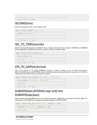 TUTORIALS POINT
Simply Easy Learning
| 2 |
+---------------------------------------------------------+
1 row in set (0.00 sec)
SECOND(time)
Returns the second for time, in the range 0 to 59.
mysql> SELECT SECOND('10:05:03');
+---------------------------------------------------------+
| SECOND('10:05:03') |
+---------------------------------------------------------+
| 3 |
+---------------------------------------------------------+
1 row in set (0.00 sec)
SEC_TO_TIME(seconds)
Returns the seconds argument, converted to hours, minutes, and seconds, as a value in 'HH:MM:SS' or HHMMSS
format, depending on whether the function is used in a string or numeric context.
mysql> SELECT SEC_TO_TIME(2378);
+---------------------------------------------------------+
| SEC_TO_TIME(2378) |
+---------------------------------------------------------+
| 00:39:38 |
+---------------------------------------------------------+
1 row in set (0.00 sec)
STR_TO_DATE(str,format)
This is the inverse of the DATE_FORMAT() function. It takes a string str and a format string format.
STR_TO_DATE() returns a DATETIME value if the format string contains both date and time parts, or a DATE or
TIME value if the string contains only date or time parts.
mysql> SELECT STR_TO_DATE('04/31/2004', '%m/%d/%Y');
+---------------------------------------------------------+
| STR_TO_DATE('04/31/2004', '%m/%d/%Y') |
+---------------------------------------------------------+
| 2004-04-31 |
+---------------------------------------------------------+
1 row in set (0.00 sec)
SUBDATE(date,INTERVAL expr unit) and
SUBDATE(expr,days)
When invoked with the INTERVAL form of the second argument, SUBDATE() is a synonym for DATE_SUB(). For
information on the INTERVAL unit argument, see the discussion for DATE_ADD().
mysql> SELECT DATE_SUB('1998-01-02', INTERVAL 31 DAY);
+---------------------------------------------------------+
| DATE_SUB('1998-01-02', INTERVAL 31 DAY) |
+---------------------------------------------------------+
| 1997-12-02 |
+---------------------------------------------------------+
 