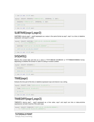 TUTORIALS POINT
Simply Easy Learning
1 row in set (0.00 sec)
mysql> SELECT SUBDATE('1998-01-02', INTERVAL 31 DAY);
+---------------------------------------------------------+
| SUBDATE('1998-01-02', INTERVAL 31 DAY) |
+---------------------------------------------------------+
| 1997-12-02 |
+---------------------------------------------------------+
1 row in set (0.00 sec)
SUBTIME(expr1,expr2)
SUBTIME() returns expr1 . expr2 expressed as a value in the same format as expr1. expr1 is a time or datetime
expression, and expr2 is a time.
mysql> SELECT SUBTIME('1997-12-31 23:59:59.999999',
-> '1 1:1:1.000002');
+---------------------------------------------------------+
| SUBTIME('1997-12-31 23:59:59.999999'... |
+---------------------------------------------------------+
| 1997-12-30 22:58:58.999997 |
+---------------------------------------------------------+
1 row in set (0.00 sec)
SYSDATE()
Returns the current date and time as a value in 'YYYY-MM-DD HH:MM:SS' or YYYYMMDDHHMMSS format,
depending on whether the function is used in a string or numeric context.
mysql> SELECT SYSDATE();
+---------------------------------------------------------+
| SYSDATE() |
+---------------------------------------------------------+
| 2006-04-12 13:47:44 |
+---------------------------------------------------------+
1 row in set (0.00 sec)
TIME(expr)
Extracts the time part of the time or datetime expression expr and returns it as a string.
mysql> SELECT TIME('2003-12-31 01:02:03');
+---------------------------------------------------------+
| TIME('2003-12-31 01:02:03') |
+---------------------------------------------------------+
| 01:02:03 |
+---------------------------------------------------------+
1 row in set (0.00 sec)
TIMEDIFF(expr1,expr2)
TIMEDIFF() returns expr1 . expr2 expressed as a time value. expr1 and expr2 are time or date-and-time
expressions, but both must be of the same type.
mysql> SELECT TIMEDIFF('1997-12-31 23:59:59.000001',
-> '1997-12-30 01:01:01.000002');
 