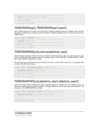 TUTORIALS POINT
Simply Easy Learning
+---------------------------------------------------------+
| TIMEDIFF('1997-12-31 23:59:59.000001'..... |
+---------------------------------------------------------+
| 46:58:57.999999 |
+---------------------------------------------------------+
1 row in set (0.00 sec)
TIMESTAMP(expr), TIMESTAMP(expr1,expr2)
With a single argument, this function returns the date or datetime expression expr as a datetime value. With two
arguments, it adds the time expression expr2 to the date or datetime expression expr1 and returns the result as a
datetime value.
mysql> SELECT TIMESTAMP('2003-12-31');
+---------------------------------------------------------+
| TIMESTAMP('2003-12-31') |
+---------------------------------------------------------+
| 2003-12-31 00:00:00 |
+---------------------------------------------------------+
1 row in set (0.00 sec)
TIMESTAMPADD(unit,interval,datetime_expr)
Adds the integer expression interval to the date or datetime expression datetime_expr. The unit for interval is given
by the unit argument, which should be one of the following values: FRAC_SECOND, SECOND, MINUTE, HOUR,
DAY, WEEK, MONTH, QUARTER, or YEAR.
The unit value may be specified using one of keywords as shown, or with a prefix of SQL_TSI_. For example, DAY
and SQL_TSI_DAY both are legal.
mysql> SELECT TIMESTAMPADD(MINUTE,1,'2003-01-02');
+---------------------------------------------------------+
| TIMESTAMPADD(MINUTE,1,'2003-01-02') |
+---------------------------------------------------------+
| 2003-01-02 00:01:00 |
+---------------------------------------------------------+
1 row in set (0.00 sec)
TIMESTAMPDIFF(unit,datetime_expr1,datetime_expr2)
Returns the integer difference between the date or datetime expressions datetime_expr1 and datetime_expr2. The
unit for the result is given by the unit argument. The legal values for unit are the same as those listed in the
description of the TIMESTAMPADD() function.
mysql> SELECT TIMESTAMPDIFF(MONTH,'2003-02-01','2003-05-01');
+---------------------------------------------------------+
| TIMESTAMPDIFF(MONTH,'2003-02-01','2003-05-01') |
+---------------------------------------------------------+
| 3 |
+---------------------------------------------------------+
1 row in set (0.00 sec)
 