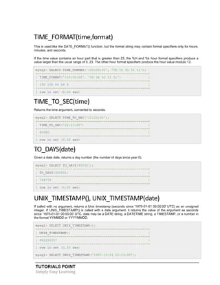 TUTORIALS POINT
Simply Easy Learning
TIME_FORMAT(time,format)
This is used like the DATE_FORMAT() function, but the format string may contain format specifiers only for hours,
minutes, and seconds.
If the time value contains an hour part that is greater than 23, the %H and %k hour format specifiers produce a
value larger than the usual range of 0..23. The other hour format specifiers produce the hour value modulo 12.
mysql> SELECT TIME_FORMAT('100:00:00', '%H %k %h %I %l');
+---------------------------------------------------------+
| TIME_FORMAT('100:00:00', '%H %k %h %I %l') |
+---------------------------------------------------------+
| 100 100 04 04 4 |
+---------------------------------------------------------+
1 row in set (0.00 sec)
TIME_TO_SEC(time)
Returns the time argument, converted to seconds.
mysql> SELECT TIME_TO_SEC('22:23:00');
+---------------------------------------------------------+
| TIME_TO_SEC('22:23:00') |
+---------------------------------------------------------+
| 80580 |
+---------------------------------------------------------+
1 row in set (0.00 sec)
TO_DAYS(date)
Given a date date, returns a day number (the number of days since year 0).
mysql> SELECT TO_DAYS(950501);
+---------------------------------------------------------+
| TO_DAYS(950501) |
+---------------------------------------------------------+
| 728779 |
+---------------------------------------------------------+
1 row in set (0.00 sec)
UNIX_TIMESTAMP(), UNIX_TIMESTAMP(date)
If called with no argument, returns a Unix timestamp (seconds since '1970-01-01 00:00:00' UTC) as an unsigned
integer. If UNIX_TIMESTAMP() is called with a date argument, it returns the value of the argument as seconds
since '1970-01-01 00:00:00' UTC. date may be a DATE string, a DATETIME string, a TIMESTAMP, or a number in
the format YYMMDD or YYYYMMDD.
mysql> SELECT UNIX_TIMESTAMP();
+---------------------------------------------------------+
| UNIX_TIMESTAMP() |
+---------------------------------------------------------+
| 882226357 |
+---------------------------------------------------------+
1 row in set (0.00 sec)
mysql> SELECT UNIX_TIMESTAMP('1997-10-04 22:23:00');
 