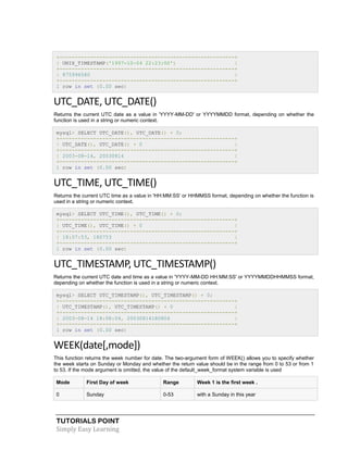 TUTORIALS POINT
Simply Easy Learning
+---------------------------------------------------------+
| UNIX_TIMESTAMP('1997-10-04 22:23:00') |
+---------------------------------------------------------+
| 875996580 |
+---------------------------------------------------------+
1 row in set (0.00 sec)
UTC_DATE, UTC_DATE()
Returns the current UTC date as a value in 'YYYY-MM-DD' or YYYYMMDD format, depending on whether the
function is used in a string or numeric context.
mysql> SELECT UTC_DATE(), UTC_DATE() + 0;
+---------------------------------------------------------+
| UTC_DATE(), UTC_DATE() + 0 |
+---------------------------------------------------------+
| 2003-08-14, 20030814 |
+---------------------------------------------------------+
1 row in set (0.00 sec)
UTC_TIME, UTC_TIME()
Returns the current UTC time as a value in 'HH:MM:SS' or HHMMSS format, depending on whether the function is
used in a string or numeric context.
mysql> SELECT UTC_TIME(), UTC_TIME() + 0;
+---------------------------------------------------------+
| UTC_TIME(), UTC_TIME() + 0 |
+---------------------------------------------------------+
| 18:07:53, 180753 |
+---------------------------------------------------------+
1 row in set (0.00 sec)
UTC_TIMESTAMP, UTC_TIMESTAMP()
Returns the current UTC date and time as a value in 'YYYY-MM-DD HH:MM:SS' or YYYYMMDDHHMMSS format,
depending on whether the function is used in a string or numeric context.
mysql> SELECT UTC_TIMESTAMP(), UTC_TIMESTAMP() + 0;
+---------------------------------------------------------+
| UTC_TIMESTAMP(), UTC_TIMESTAMP() + 0 |
+---------------------------------------------------------+
| 2003-08-14 18:08:04, 20030814180804 |
+---------------------------------------------------------+
1 row in set (0.00 sec)
WEEK(date[,mode])
This function returns the week number for date. The two-argument form of WEEK() allows you to specify whether
the week starts on Sunday or Monday and whether the return value should be in the range from 0 to 53 or from 1
to 53. If the mode argument is omitted, the value of the default_week_format system variable is used
Mode First Day of week Range Week 1 is the first week .
0 Sunday 0-53 with a Sunday in this year
 