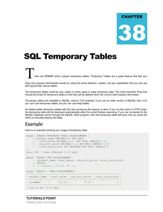 TUTORIALS POINT
Simply Easy Learning
SQL Temporary Tables
There are RDBMS which support temporary tables. Temporary Tables are a great feature that lets you
store and process intermediate results by using the same selection, update, and join capabilities that you can use
with typical SQL Server tables.
The temporary tables could be very useful in some cases to keep temporary data. The most important thing that
should be knows for temporary tables is that they will be deleted when the current client session terminates.
Temporary tables are available in MySQL version 3.23 onwards. If you use an older version of MySQL than 3.23
you can't use temporary tables, but you can use heap tables.
As stated earlier temporary tables will only last as long as the session is alive. If you run the code in a PHP script,
the temporary table will be destroyed automatically when the script finishes executing. If you are connected to the
MySQL database server through the MySQL client program, then the temporary table will exist until you close the
client or manually destroy the table.
Example
Here is an example showing you usage of temporary table:
mysql> CREATE TEMPORARY TABLE SALESSUMMARY (
-> product_name VARCHAR(50) NOT NULL
-> , total_sales DECIMAL(12,2) NOT NULL DEFAULT 0.00
-> , avg_unit_price DECIMAL(7,2) NOT NULL DEFAULT 0.00
-> , total_units_sold INT UNSIGNED NOT NULL DEFAULT 0
);
Query OK, 0 rows affected (0.00 sec)
mysql> INSERT INTO SALESSUMMARY
-> (product_name, total_sales, avg_unit_price, total_units_sold)
-> VALUES
-> ('cucumber', 100.25, 90, 2);
mysql> SELECT * FROM SALESSUMMARY;
+--------------+-------------+----------------+------------------+
| product_name | total_sales | avg_unit_price | total_units_sold |
+--------------+-------------+----------------+------------------+
| cucumber | 100.25 | 90.00 | 2 |
+--------------+-------------+----------------+------------------+
1 row in set (0.00 sec)
CHAPTER
38
 