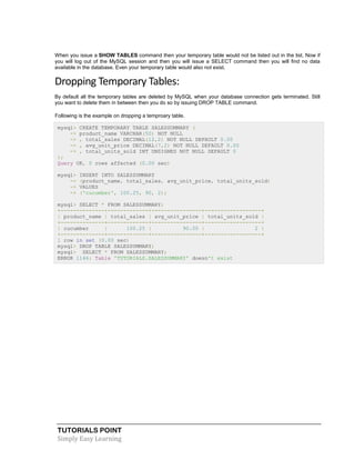 TUTORIALS POINT
Simply Easy Learning
When you issue a SHOW TABLES command then your temporary table would not be listed out in the list. Now if
you will log out of the MySQL session and then you will issue a SELECT command then you will find no data
available in the database. Even your temporary table would also not exist.
Dropping Temporary Tables:
By default all the temporary tables are deleted by MySQL when your database connection gets terminated. Still
you want to delete them in between then you do so by issuing DROP TABLE command.
Following is the example on dropping a temproary table.
mysql> CREATE TEMPORARY TABLE SALESSUMMARY (
-> product_name VARCHAR(50) NOT NULL
-> , total_sales DECIMAL(12,2) NOT NULL DEFAULT 0.00
-> , avg_unit_price DECIMAL(7,2) NOT NULL DEFAULT 0.00
-> , total_units_sold INT UNSIGNED NOT NULL DEFAULT 0
);
Query OK, 0 rows affected (0.00 sec)
mysql> INSERT INTO SALESSUMMARY
-> (product_name, total_sales, avg_unit_price, total_units_sold)
-> VALUES
-> ('cucumber', 100.25, 90, 2);
mysql> SELECT * FROM SALESSUMMARY;
+--------------+-------------+----------------+------------------+
| product_name | total_sales | avg_unit_price | total_units_sold |
+--------------+-------------+----------------+------------------+
| cucumber | 100.25 | 90.00 | 2 |
+--------------+-------------+----------------+------------------+
1 row in set (0.00 sec)
mysql> DROP TABLE SALESSUMMARY;
mysql> SELECT * FROM SALESSUMMARY;
ERROR 1146: Table 'TUTORIALS.SALESSUMMARY' doesn't exist
 