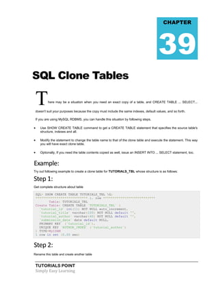 TUTORIALS POINT
Simply Easy Learning
SQL Clone Tables
There may be a situation when you need an exact copy of a table, and CREATE TABLE ... SELECT...
doesn't suit your purposes because the copy must include the same indexes, default values, and so forth.
If you are using MySQL RDBMS, you can handle this situation by following steps.
 Use SHOW CREATE TABLE command to get a CREATE TABLE statement that specifies the source table's
structure, indexes and all.
 Modify the statement to change the table name to that of the clone table and execute the statement. This way
you will have exact clone table.
 Optionally, If you need the table contents copied as well, issue an INSERT INTO ... SELECT statement, too.
Example:
Try out following example to create a clone table for TUTORIALS_TBL whose structure is as follows:
Step 1:
Get complete structure about table
SQL> SHOW CREATE TABLE TUTORIALS_TBL G;
*************************** 1. row ***************************
Table: TUTORIALS_TBL
Create Table: CREATE TABLE `TUTORIALS_TBL` (
`tutorial_id` int(11) NOT NULL auto_increment,
`tutorial_title` varchar(100) NOT NULL default '',
`tutorial_author` varchar(40) NOT NULL default '',
`submission_date` date default NULL,
PRIMARY KEY (`tutorial_id`),
UNIQUE KEY `AUTHOR_INDEX` (`tutorial_author`)
) TYPE=MyISAM
1 row in set (0.00 sec)
Step 2:
Rename this table and create another table
CHAPTER
39
 