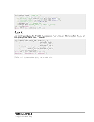 TUTORIALS POINT
Simply Easy Learning
SQL> CREATE TABLE `CLONE_TBL` (
-> `tutorial_id` int(11) NOT NULL auto_increment,
-> `tutorial_title` varchar(100) NOT NULL default '',
-> `tutorial_author` varchar(40) NOT NULL default '',
-> `submission_date` date default NULL,
-> PRIMARY KEY (`tutorial_id`),
-> UNIQUE KEY `AUTHOR_INDEX` (`tutorial_author`)
-> ) TYPE=MyISAM;
Query OK, 0 rows affected (1.80 sec)
Step 3:
After executing step 2 you will a clone table in your database. If you want to copy data from old table then you can
do it by using INSERT INTO... SELECT statement.
SQL> INSERT INTO CLONE_TBL (tutorial_id,
-> tutorial_title,
-> tutorial_author,
-> submission_date)
-> SELECT tutorial_id,tutorial_title,
-> tutorial_author,submission_date,
-> FROM TUTORIALS_TBL;
Query OK, 3 rows affected (0.07 sec)
Records: 3 Duplicates: 0 Warnings: 0
Finally you will have exact clone table as you wanted to have.
 