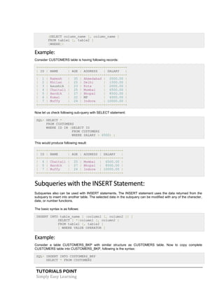 TUTORIALS POINT
Simply Easy Learning
(SELECT column_name [, column_name ]
FROM table1 [, table2 ]
[WHERE])
Example:
Consider CUSTOMERS table is having following records:
+----+----------+-----+-----------+----------+
| ID | NAME | AGE | ADDRESS | SALARY |
+----+----------+-----+-----------+----------+
| 1 | Ramesh | 35 | Ahmedabad | 2000.00 |
| 2 | Khilan | 25 | Delhi | 1500.00 |
| 3 | kaushik | 23 | Kota | 2000.00 |
| 4 | Chaitali | 25 | Mumbai | 6500.00 |
| 5 | Hardik | 27 | Bhopal | 8500.00 |
| 6 | Komal | 22 | MP | 4500.00 |
| 7 | Muffy | 24 | Indore | 10000.00 |
+----+----------+-----+-----------+----------+
Now let us check following sub-query with SELECT statement:
SQL> SELECT *
FROM CUSTOMERS
WHERE ID IN (SELECT ID
FROM CUSTOMERS
WHERE SALARY > 4500) ;
This would produce following result:
+----+----------+-----+---------+----------+
| ID | NAME | AGE | ADDRESS | SALARY |
+----+----------+-----+---------+----------+
| 4 | Chaitali | 25 | Mumbai | 6500.00 |
| 5 | Hardik | 27 | Bhopal | 8500.00 |
| 7 | Muffy | 24 | Indore | 10000.00 |
+----+----------+-----+---------+----------+
Subqueries with the INSERT Statement:
Subqueries also can be used with INSERT statements. The INSERT statement uses the data returned from the
subquery to insert into another table. The selected data in the subquery can be modified with any of the character,
date, or number functions.
The basic syntax is as follows:
INSERT INTO table_name [ (column1 [, column2 ]) ]
SELECT [ *|column1 [, column2 ]
FROM table1 [, table2 ]
[ WHERE VALUE OPERATOR ]
Example:
Consider a table CUSTOMERS_BKP with similar structure as CUSTOMERS table. Now to copy complete
CUSTOMERS table into CUSTOMERS_BKP, following is the syntax:
SQL> INSERT INTO CUSTOMERS_BKP
SELECT * FROM CUSTOMERS
 