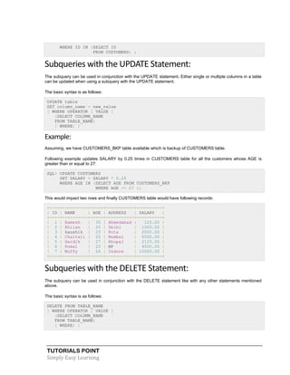 TUTORIALS POINT
Simply Easy Learning
WHERE ID IN (SELECT ID
FROM CUSTOMERS) ;
Subqueries with the UPDATE Statement:
The subquery can be used in conjunction with the UPDATE statement. Either single or multiple columns in a table
can be updated when using a subquery with the UPDATE statement.
The basic syntax is as follows:
UPDATE table
SET column_name = new_value
[ WHERE OPERATOR [ VALUE ]
(SELECT COLUMN_NAME
FROM TABLE_NAME)
[ WHERE) ]
Example:
Assuming, we have CUSTOMERS_BKP table available which is backup of CUSTOMERS table.
Following example updates SALARY by 0.25 times in CUSTOMERS table for all the customers whose AGE is
greater than or equal to 27:
SQL> UPDATE CUSTOMERS
SET SALARY = SALARY * 0.25
WHERE AGE IN (SELECT AGE FROM CUSTOMERS_BKP
WHERE AGE >= 27 );
This would impact two rows and finally CUSTOMERS table would have following records:
+----+----------+-----+-----------+----------+
| ID | NAME | AGE | ADDRESS | SALARY |
+----+----------+-----+-----------+----------+
| 1 | Ramesh | 35 | Ahmedabad | 125.00 |
| 2 | Khilan | 25 | Delhi | 1500.00 |
| 3 | kaushik | 23 | Kota | 2000.00 |
| 4 | Chaitali | 25 | Mumbai | 6500.00 |
| 5 | Hardik | 27 | Bhopal | 2125.00 |
| 6 | Komal | 22 | MP | 4500.00 |
| 7 | Muffy | 24 | Indore | 10000.00 |
+----+----------+-----+-----------+----------+
Subqueries with the DELETE Statement:
The subquery can be used in conjunction with the DELETE statement like with any other statements mentioned
above.
The basic syntax is as follows:
DELETE FROM TABLE_NAME
[ WHERE OPERATOR [ VALUE ]
(SELECT COLUMN_NAME
FROM TABLE_NAME)
[ WHERE) ]
 