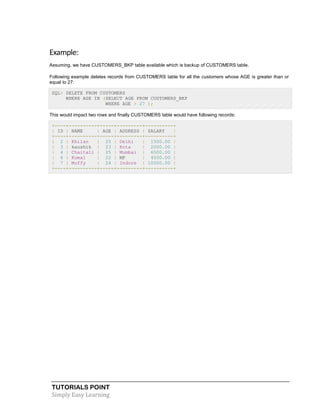 TUTORIALS POINT
Simply Easy Learning
Example:
Assuming, we have CUSTOMERS_BKP table available which is backup of CUSTOMERS table.
Following example deletes records from CUSTOMERS table for all the customers whose AGE is greater than or
equal to 27:
SQL> DELETE FROM CUSTOMERS
WHERE AGE IN (SELECT AGE FROM CUSTOMERS_BKP
WHERE AGE > 27 );
This would impact two rows and finally CUSTOMERS table would have following records:
+----+----------+-----+---------+----------+
| ID | NAME | AGE | ADDRESS | SALARY |
+----+----------+-----+---------+----------+
| 2 | Khilan | 25 | Delhi | 1500.00 |
| 3 | kaushik | 23 | Kota | 2000.00 |
| 4 | Chaitali | 25 | Mumbai | 6500.00 |
| 6 | Komal | 22 | MP | 4500.00 |
| 7 | Muffy | 24 | Indore | 10000.00 |
+----+----------+-----+---------+----------+
 