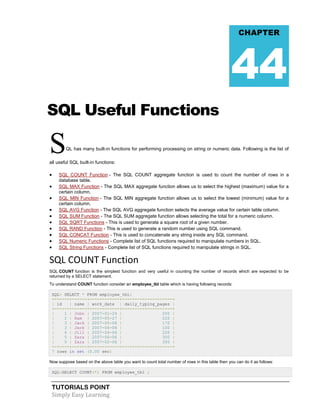 TUTORIALS POINT
Simply Easy Learning
SQL Useful Functions
SQL has many built-in functions for performing processing on string or numeric data. Following is the list of
all useful SQL built-in functions:
 SQL COUNT Function - The SQL COUNT aggregate function is used to count the number of rows in a
database table.
 SQL MAX Function - The SQL MAX aggregate function allows us to select the highest (maximum) value for a
certain column.
 SQL MIN Function - The SQL MIN aggregate function allows us to select the lowest (minimum) value for a
certain column.
 SQL AVG Function - The SQL AVG aggregate function selects the average value for certain table column.
 SQL SUM Function - The SQL SUM aggregate function allows selecting the total for a numeric column.
 SQL SQRT Functions - This is used to generate a square root of a given number.
 SQL RAND Function - This is used to generate a random number using SQL command.
 SQL CONCAT Function - This is used to concatenate any string inside any SQL command.
 SQL Numeric Functions - Complete list of SQL functions required to manipulate numbers in SQL.
 SQL String Functions - Complete list of SQL functions required to manipulate strings in SQL.
SQL COUNT Function
SQL COUNT function is the simplest function and very useful in counting the number of records which are expected to be
returned by a SELECT statement.
To understand COUNT function consider an employee_tbl table which is having following records:
SQL> SELECT * FROM employee_tbl;
+------+------+------------+--------------------+
| id | name | work_date | daily_typing_pages |
+------+------+------------+--------------------+
| 1 | John | 2007-01-24 | 250 |
| 2 | Ram | 2007-05-27 | 220 |
| 3 | Jack | 2007-05-06 | 170 |
| 3 | Jack | 2007-04-06 | 100 |
| 4 | Jill | 2007-04-06 | 220 |
| 5 | Zara | 2007-06-06 | 300 |
| 5 | Zara | 2007-02-06 | 350 |
+------+------+------------+--------------------+
7 rows in set (0.00 sec)
Now suppose based on the above table you want to count total number of rows in this table then you can do it as follows:
SQL>SELECT COUNT(*) FROM employee_tbl ;
CHAPTER
44
 