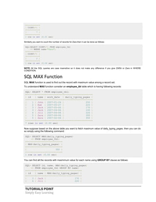 TUTORIALS POINT
Simply Easy Learning
+----------+
| COUNT(*) |
+----------+
| 7 |
+----------+
1 row in set (0.01 sec)
Similarly you want to count the number of records for Zara then it can be done as follows:
SQL>SELECT COUNT(*) FROM employee_tbl
-> WHERE name="Zara";
+----------+
| COUNT(*) |
+----------+
| 2 |
+----------+
1 row in set (0.04 sec)
NOTE: All the SQL queries are case insensitive so it does not make any difference if you give ZARA or Zara in WHERE
CONDITION.
SQL MAX Function
SQL MAX function is used to find out the record with maximum value among a record set.
To understand MAX function consider an employee_tbl table which is having following records:
SQL> SELECT * FROM employee_tbl;
+------+------+------------+--------------------+
| id | name | work_date | daily_typing_pages |
+------+------+------------+--------------------+
| 1 | John | 2007-01-24 | 250 |
| 2 | Ram | 2007-05-27 | 220 |
| 3 | Jack | 2007-05-06 | 170 |
| 3 | Jack | 2007-04-06 | 100 |
| 4 | Jill | 2007-04-06 | 220 |
| 5 | Zara | 2007-06-06 | 300 |
| 5 | Zara | 2007-02-06 | 350 |
+------+------+------------+--------------------+
7 rows in set (0.00 sec)
Now suppose based on the above table you want to fetch maximum value of daily_typing_pages, then you can do
so simply using the following command:
SQL> SELECT MAX(daily_typing_pages)
-> FROM employee_tbl;
+-------------------------+
| MAX(daily_typing_pages) |
+-------------------------+
| 350 |
+-------------------------+
1 row in set (0.00 sec)
You can find all the records with maxmimum value for each name using GROUP BY clause as follows:
SQL> SELECT id, name, MAX(daily_typing_pages)
-> FROM employee_tbl GROUP BY name;
+------+------+-------------------------+
| id | name | MAX(daily_typing_pages) |
+------+------+-------------------------+
| 3 | Jack | 170 |
| 4 | Jill | 220 |
 