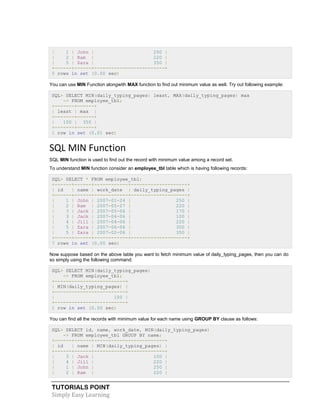 TUTORIALS POINT
Simply Easy Learning
| 1 | John | 250 |
| 2 | Ram | 220 |
| 5 | Zara | 350 |
+------+------+-------------------------+
5 rows in set (0.00 sec)
You can use MIN Function alongwith MAX function to find out minimum value as well. Try out following example:
SQL> SELECT MIN(daily_typing_pages) least, MAX(daily_typing_pages) max
-> FROM employee_tbl;
+-------+------+
| least | max |
+-------+------+
| 100 | 350 |
+-------+------+
1 row in set (0.01 sec)
SQL MIN Function
SQL MIN function is used to find out the record with minimum value among a record set.
To understand MIN function consider an employee_tbl table which is having following records:
SQL> SELECT * FROM employee_tbl;
+------+------+------------+--------------------+
| id | name | work_date | daily_typing_pages |
+------+------+------------+--------------------+
| 1 | John | 2007-01-24 | 250 |
| 2 | Ram | 2007-05-27 | 220 |
| 3 | Jack | 2007-05-06 | 170 |
| 3 | Jack | 2007-04-06 | 100 |
| 4 | Jill | 2007-04-06 | 220 |
| 5 | Zara | 2007-06-06 | 300 |
| 5 | Zara | 2007-02-06 | 350 |
+------+------+------------+--------------------+
7 rows in set (0.00 sec)
Now suppose based on the above table you want to fetch minimum value of daily_typing_pages, then you can do
so simply using the following command:
SQL> SELECT MIN(daily_typing_pages)
-> FROM employee_tbl;
+-------------------------+
| MIN(daily_typing_pages) |
+-------------------------+
| 100 |
+-------------------------+
1 row in set (0.00 sec)
You can find all the records with minimum value for each name using GROUP BY clause as follows:
SQL> SELECT id, name, work_date, MIN(daily_typing_pages)
-> FROM employee_tbl GROUP BY name;
+------+------+-------------------------+
| id | name | MIN(daily_typing_pages) |
+------+------+-------------------------+
| 3 | Jack | 100 |
| 4 | Jill | 220 |
| 1 | John | 250 |
| 2 | Ram | 220 |
 