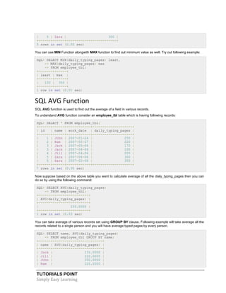 TUTORIALS POINT
Simply Easy Learning
| 5 | Zara | 300 |
+------+------+-------------------------+
5 rows in set (0.00 sec)
You can use MIN Function alongwith MAX function to find out minimum value as well. Try out following example:
SQL> SELECT MIN(daily_typing_pages) least,
-> MAX(daily_typing_pages) max
-> FROM employee_tbl;
+-------+------+
| least | max |
+-------+------+
| 100 | 350 |
+-------+------+
1 row in set (0.01 sec)
SQL AVG Function
SQL AVG function is used to find out the average of a field in various records.
To understand AVG function consider an employee_tbl table which is having following records:
SQL> SELECT * FROM employee_tbl;
+------+------+------------+--------------------+
| id | name | work_date | daily_typing_pages |
+------+------+------------+--------------------+
| 1 | John | 2007-01-24 | 250 |
| 2 | Ram | 2007-05-27 | 220 |
| 3 | Jack | 2007-05-06 | 170 |
| 3 | Jack | 2007-04-06 | 100 |
| 4 | Jill | 2007-04-06 | 220 |
| 5 | Zara | 2007-06-06 | 300 |
| 5 | Zara | 2007-02-06 | 350 |
+------+------+------------+--------------------+
7 rows in set (0.00 sec)
Now suppose based on the above table you want to calculate average of all the dialy_typing_pages then you can
do so by using the following command:
SQL> SELECT AVG(daily_typing_pages)
-> FROM employee_tbl;
+-------------------------+
| AVG(daily_typing_pages) |
+-------------------------+
| 230.0000 |
+-------------------------+
1 row in set (0.03 sec)
You can take average of various records set using GROUP BY clause. Following example will take average all the
records related to a single person and you will have average typed pages by every person.
SQL> SELECT name, AVG(daily_typing_pages)
-> FROM employee_tbl GROUP BY name;
+------+-------------------------+
| name | AVG(daily_typing_pages) |
+------+-------------------------+
| Jack | 135.0000 |
| Jill | 220.0000 |
| John | 250.0000 |
| Ram | 220.0000 |
 