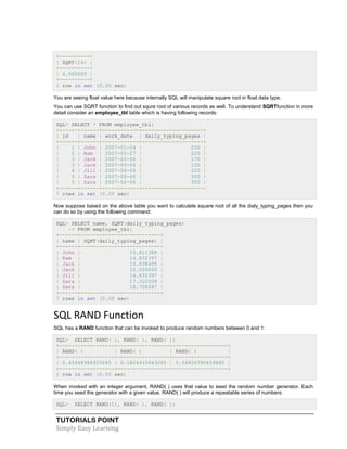 TUTORIALS POINT
Simply Easy Learning
+----------+
| SQRT(16) |
+----------+
| 4.000000 |
+----------+
1 row in set (0.00 sec)
You are seeing float value here because internally SQL will manipulate square root in float data type.
You can use SQRT function to find out squre root of various records as well. To understand SQRTfunction in more
detail consider an employee_tbl table which is having following records:
SQL> SELECT * FROM employee_tbl;
+------+------+------------+--------------------+
| id | name | work_date | daily_typing_pages |
+------+------+------------+--------------------+
| 1 | John | 2007-01-24 | 250 |
| 2 | Ram | 2007-05-27 | 220 |
| 3 | Jack | 2007-05-06 | 170 |
| 3 | Jack | 2007-04-06 | 100 |
| 4 | Jill | 2007-04-06 | 220 |
| 5 | Zara | 2007-06-06 | 300 |
| 5 | Zara | 2007-02-06 | 350 |
+------+------+------------+--------------------+
7 rows in set (0.00 sec)
Now suppose based on the above table you want to calculate square root of all the dialy_typing_pages then you
can do so by using the following command:
SQL> SELECT name, SQRT(daily_typing_pages)
-> FROM employee_tbl;
+------+--------------------------+
| name | SQRT(daily_typing_pages) |
+------+--------------------------+
| John | 15.811388 |
| Ram | 14.832397 |
| Jack | 13.038405 |
| Jack | 10.000000 |
| Jill | 14.832397 |
| Zara | 17.320508 |
| Zara | 18.708287 |
+------+--------------------------+
7 rows in set (0.00 sec)
SQL RAND Function
SQL has a RAND function that can be invoked to produce random numbers between 0 and 1:
SQL> SELECT RAND( ), RAND( ), RAND( );
+------------------+-----------------+------------------+
| RAND( ) | RAND( ) | RAND( ) |
+------------------+-----------------+------------------+
| 0.45464584925645 | 0.1824410643265 | 0.54826780459682 |
+------------------+-----------------+------------------+
1 row in set (0.00 sec)
When invoked with an integer argument, RAND( ) uses that value to seed the random number generator. Each
time you seed the generator with a given value, RAND( ) will produce a repeatable series of numbers:
SQL> SELECT RAND(1), RAND( ), RAND( );
 