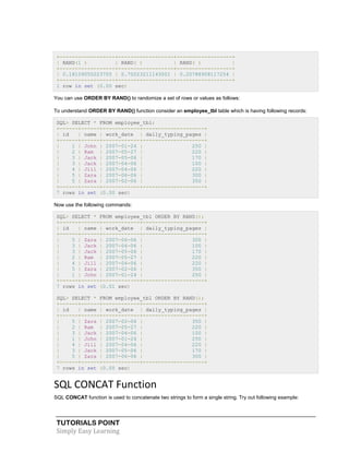 TUTORIALS POINT
Simply Easy Learning
+------------------+------------------+------------------+
| RAND(1 ) | RAND( ) | RAND( ) |
+------------------+------------------+------------------+
| 0.18109050223705 | 0.75023211143001 | 0.20788908117254 |
+------------------+------------------+------------------+
1 row in set (0.00 sec)
You can use ORDER BY RAND() to randomize a set of rows or values as follows:
To understand ORDER BY RAND() function consider an employee_tbl table which is having following records:
SQL> SELECT * FROM employee_tbl;
+------+------+------------+--------------------+
| id | name | work_date | daily_typing_pages |
+------+------+------------+--------------------+
| 1 | John | 2007-01-24 | 250 |
| 2 | Ram | 2007-05-27 | 220 |
| 3 | Jack | 2007-05-06 | 170 |
| 3 | Jack | 2007-04-06 | 100 |
| 4 | Jill | 2007-04-06 | 220 |
| 5 | Zara | 2007-06-06 | 300 |
| 5 | Zara | 2007-02-06 | 350 |
+------+------+------------+--------------------+
7 rows in set (0.00 sec)
Now use the following commands:
SQL> SELECT * FROM employee_tbl ORDER BY RAND();
+------+------+------------+--------------------+
| id | name | work_date | daily_typing_pages |
+------+------+------------+--------------------+
| 5 | Zara | 2007-06-06 | 300 |
| 3 | Jack | 2007-04-06 | 100 |
| 3 | Jack | 2007-05-06 | 170 |
| 2 | Ram | 2007-05-27 | 220 |
| 4 | Jill | 2007-04-06 | 220 |
| 5 | Zara | 2007-02-06 | 350 |
| 1 | John | 2007-01-24 | 250 |
+------+------+------------+--------------------+
7 rows in set (0.01 sec)
SQL> SELECT * FROM employee_tbl ORDER BY RAND();
+------+------+------------+--------------------+
| id | name | work_date | daily_typing_pages |
+------+------+------------+--------------------+
| 5 | Zara | 2007-02-06 | 350 |
| 2 | Ram | 2007-05-27 | 220 |
| 3 | Jack | 2007-04-06 | 100 |
| 1 | John | 2007-01-24 | 250 |
| 4 | Jill | 2007-04-06 | 220 |
| 3 | Jack | 2007-05-06 | 170 |
| 5 | Zara | 2007-06-06 | 300 |
+------+------+------------+--------------------+
7 rows in set (0.00 sec)
SQL CONCAT Function
SQL CONCAT function is used to concatenate two strings to form a single string. Try out following example:
 