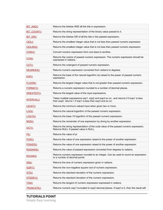 TUTORIALS POINT
Simply Easy Learning
BIT_AND() Returns the bitwise AND all the bits in expression.
BIT_COUNT() Returns the string representation of the binary value passed to it.
BIT_OR() Returns the bitwise OR of all the bits in the passed expression.
CEIL() Returns the smallest integer value that is not less than passed numeric expression
CEILING() Returns the smallest integer value that is not less than passed numeric expression
CONV() Convert numeric expression from one base to another.
COS()
Returns the cosine of passed numeric expression. The numeric expression should be
expressed in radians.
COT() Returns the cotangent of passed numeric expression.
DEGREES() Returns numeric expression converted from radians to degrees.
EXP()
Returns the base of the natural logarithm (e) raised to the power of passed numeric
expression.
FLOOR() Returns the largest integer value that is not greater than passed numeric expression.
FORMAT() Returns a numeric expression rounded to a number of decimal places.
GREATEST() Returns the largest value of the input expressions.
INTERVAL()
Takes multiple expressions exp1, exp2 and exp3 so on.. and returns 0 if exp1 is less
than exp2, returns 1 if exp1 is less than exp3 and so on.
LEAST() Returns the minimum-valued input when given two or more.
LOG() Returns the natural logarithm of the passed numeric expression.
LOG10() Returns the base-10 logarithm of the passed numeric expression.
MOD() Returns the remainder of one expression by diving by another expression.
OCT()
Returns the string representation of the octal value of the passed numeric expression.
Returns NULL if passed value is NULL.
PI() Returns the value of pi
POW() Returns the value of one expression raised to the power of another expression
POWER() Returns the value of one expression raised to the power of another expression
RADIANS() Returns the value of passed expression converted from degrees to radians.
ROUND()
Returns numeric expression rounded to an integer. Can be used to round an expression
to a number of decimal points
SIN() Returns the sine of numeric expression given in radians.
SQRT() Returns the non-negative square root of numeric expression.
STD() Returns the standard deviation of the numeric expression.
STDDEV() Returns the standard deviation of the numeric expression.
TAN() Returns the tangent of numeric expression expressed in radians.
TRUNCATE() Returns numeric exp1 truncated to exp2 decimal places. If exp2 is 0, then the result will
 