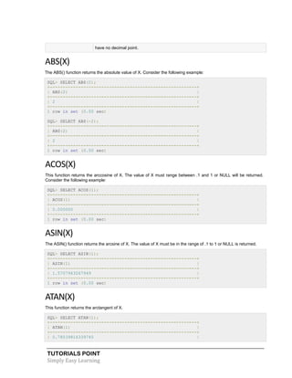 TUTORIALS POINT
Simply Easy Learning
have no decimal point.
ABS(X)
The ABS() function returns the absolute value of X. Consider the following example:
SQL> SELECT ABS(2);
+---------------------------------------------------------+
| ABS(2) |
+---------------------------------------------------------+
| 2 |
+---------------------------------------------------------+
1 row in set (0.00 sec)
SQL> SELECT ABS(-2);
+---------------------------------------------------------+
| ABS(2) |
+---------------------------------------------------------+
| 2 |
+---------------------------------------------------------+
1 row in set (0.00 sec)
ACOS(X)
This function returns the arccosine of X. The value of X must range between .1 and 1 or NULL will be returned.
Consider the following example:
SQL> SELECT ACOS(1);
+---------------------------------------------------------+
| ACOS(1) |
+---------------------------------------------------------+
| 0.000000 |
+---------------------------------------------------------+
1 row in set (0.00 sec)
ASIN(X)
The ASIN() function returns the arcsine of X. The value of X must be in the range of .1 to 1 or NULL is returned.
SQL> SELECT ASIN(1);
+---------------------------------------------------------+
| ASIN(1) |
+---------------------------------------------------------+
| 1.5707963267949 |
+---------------------------------------------------------+
1 row in set (0.00 sec)
ATAN(X)
This function returns the arctangent of X.
SQL> SELECT ATAN(1);
+---------------------------------------------------------+
| ATAN(1) |
+---------------------------------------------------------+
| 0.78539816339745 |
 
