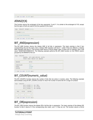 TUTORIALS POINT
Simply Easy Learning
+---------------------------------------------------------+
1 row in set (0.00 sec)
ATAN2(Y,X)
This function returns the arctangent of the two arguments: X and Y. It is similar to the arctangent of Y/X, except
that the signs of both are used to find the quadrant of the result.
SQL> SELECT ATAN2(3,6);
+---------------------------------------------------------+
| ATAN2(3,6) |
+---------------------------------------------------------+
| 0.46364760900081 |
+---------------------------------------------------------+
1 row in set (0.00 sec)
BIT_AND(expression)
The BIT_AND function returns the bitwise AND of all bits in expression. The basic premise is that if two
corresponding bits are the same, then a bitwise AND operation will return 1, while if they are different, a bitwise
AND operation will return 0. The function itself returns a 64-bit integer value. If there are no matches, then it will
return 18446744073709551615. The following example performs the BIT_AND function on the PRICE column
grouped by the MAKER of the car:
SQL> SELECT
MAKER, BIT_AND(PRICE) BITS
FROM CARS GROUP BY MAKER
+---------------------------------------------------------+
|MAKER BITS |
+---------------------------------------------------------+
|CHRYSLER 512 |
|FORD 12488 |
|HONDA 2144 |
+---------------------------------------------------------+
1 row in set (0.00 sec)
BIT_COUNT(numeric_value)
The BIT_COUNT() function returns the number of bits that are active in numeric_value. The following example
demonstrates using the BIT_COUNT() function to return the number of active bits for a range of numbers:
SQL> SELECT
BIT_COUNT(2) AS TWO,
BIT_COUNT(4) AS FOUR,
BIT_COUNT(7) AS SEVEN
+-----+------+-------+
| TWO | FOUR | SEVEN |
+-----+------+-------+
| 1 | 1 | 3 |
+-----+------+-------+
1 row in set (0.00 sec)
BIT_OR(expression)
The BIT_OR() function returns the bitwise OR of all the bits in expression. The basic premise of the bitwise OR
function is that it returns 0 if the corresponding bits match, and 1 if they do not. The function returns a 64-bit
 