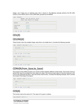 TUTORIALS POINT
Simply Easy Learning
integer, and, if there are no matching rows, then it returns 0. The following example performs the BIT_OR()
function on the PRICE column of the CARS table, grouped by the MAKER:
SQL> SELECT
MAKER, BIT_OR(PRICE) BITS
FROM CARS GROUP BY MAKER
+---------------------------------------------------------+
|MAKER BITS |
+---------------------------------------------------------+
|CHRYSLER 62293 |
|FORD 16127 |
|HONDA 32766 |
+---------------------------------------------------------+
1 row in set (0.00 sec)
CEIL(X)
CEILING(X)
These function return the smallest integer value that is not smaller than X. Consider the following example:
SQL> SELECT CEILING(3.46);
+---------------------------------------------------------+
| CEILING(3.46) |
+---------------------------------------------------------+
| 4 |
+---------------------------------------------------------+
1 row in set (0.00 sec)
SQL> SELECT CEIL(-6.43);
+---------------------------------------------------------+
| CEIL(-6.43) |
+---------------------------------------------------------+
| -6 |
+---------------------------------------------------------+
1 row in set (0.00 sec)
CONV(N,from_base,to_base)
The purpose of the CONV() function is to convert numbers between different number bases. The function returns a
string of the value N converted from from_base to to_base. The minimum base value is 2 and the maximum is 36.
If any of the arguments are NULL, then the function returns NULL. Consider the following example, which converts
the number 5 from base 16 to base 2:
SQL> SELECT CONV(5,16,2);
+---------------------------------------------------------+
| CONV(5,16,2) |
+---------------------------------------------------------+
| 101 |
+---------------------------------------------------------+
1 row in set (0.00 sec)
COS(X)
This function returns the cosine of X. The value of X is given in radians.
SQL>SELECT COS(90);
 