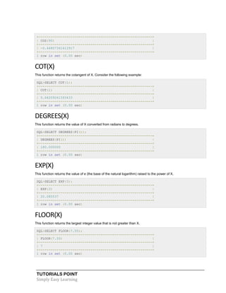 TUTORIALS POINT
Simply Easy Learning
+---------------------------------------------------------+
| COS(90) |
+---------------------------------------------------------+
| -0.44807361612917 |
+---------------------------------------------------------+
1 row in set (0.00 sec)
COT(X)
This function returns the cotangent of X. Consider the following example:
SQL>SELECT COT(1);
+---------------------------------------------------------+
| COT(1) |
+---------------------------------------------------------+
| 0.64209261593433 |
+---------------------------------------------------------+
1 row in set (0.00 sec)
DEGREES(X)
This function returns the value of X converted from radians to degrees.
SQL>SELECT DEGREES(PI());
+---------------------------------------------------------+
| DEGREES(PI()) |
+---------------------------------------------------------+
| 180.000000 |
+---------------------------------------------------------+
1 row in set (0.00 sec)
EXP(X)
This function returns the value of e (the base of the natural logarithm) raised to the power of X.
SQL>SELECT EXP(3);
+---------------------------------------------------------+
| EXP(3) |
+---------------------------------------------------------+
| 20.085537 |
+---------------------------------------------------------+
1 row in set (0.00 sec)
FLOOR(X)
This function returns the largest integer value that is not greater than X.
SQL>SELECT FLOOR(7.55);
+---------------------------------------------------------+
| FLOOR(7.55) |
+---------------------------------------------------------+
| 7 |
+---------------------------------------------------------+
1 row in set (0.00 sec)
 