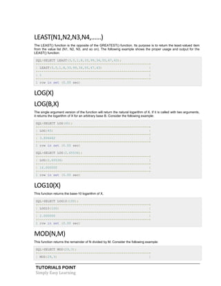 TUTORIALS POINT
Simply Easy Learning
LEAST(N1,N2,N3,N4,......)
The LEAST() function is the opposite of the GREATEST() function. Its purpose is to return the least-valued item
from the value list (N1, N2, N3, and so on). The following example shows the proper usage and output for the
LEAST() function:
SQL>SELECT LEAST(3,5,1,8,33,99,34,55,67,43);
+---------------------------------------------------------+
| LEAST(3,5,1,8,33,99,34,55,67,43) |
+---------------------------------------------------------+
| 1 |
+---------------------------------------------------------+
1 row in set (0.00 sec)
LOG(X)
LOG(B,X)
The single argument version of the function will return the natural logarithm of X. If it is called with two arguments,
it returns the logarithm of X for an arbitrary base B. Consider the following example:
SQL>SELECT LOG(45);
+---------------------------------------------------------+
| LOG(45) |
+---------------------------------------------------------+
| 3.806662 |
+---------------------------------------------------------+
1 row in set (0.00 sec)
SQL>SELECT LOG(2,65536);
+---------------------------------------------------------+
| LOG(2,65536) |
+---------------------------------------------------------+
| 16.000000 |
+---------------------------------------------------------+
1 row in set (0.00 sec)
LOG10(X)
This function returns the base-10 logarithm of X.
SQL>SELECT LOG10(100);
+---------------------------------------------------------+
| LOG10(100) |
+---------------------------------------------------------+
| 2.000000 |
+---------------------------------------------------------+
1 row in set (0.00 sec)
MOD(N,M)
This function returns the remainder of N divided by M. Consider the following example:
SQL>SELECT MOD(29,3);
+---------------------------------------------------------+
| MOD(29,3) |
 