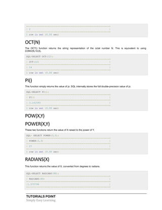 TUTORIALS POINT
Simply Easy Learning
+---------------------------------------------------------+
| 2 |
+---------------------------------------------------------+
1 row in set (0.00 sec)
OCT(N)
The OCT() function returns the string representation of the octal number N. This is equivalent to using
CONV(N,10,8).
SQL>SELECT OCT(12);
+---------------------------------------------------------+
| OCT(12) |
+---------------------------------------------------------+
| 14 |
+---------------------------------------------------------+
1 row in set (0.00 sec)
PI()
This function simply returns the value of pi. SQL internally stores the full double-precision value of pi.
SQL>SELECT PI();
+---------------------------------------------------------+
| PI() |
+---------------------------------------------------------+
| 3.141593 |
+---------------------------------------------------------+
1 row in set (0.00 sec)
POW(X,Y)
POWER(X,Y)
These two functions return the value of X raised to the power of Y.
SQL> SELECT POWER(3,3);
+---------------------------------------------------------+
| POWER(3,3) |
+---------------------------------------------------------+
| 27 |
+---------------------------------------------------------+
1 row in set (0.00 sec)
RADIANS(X)
This function returns the value of X, converted from degrees to radians.
SQL>SELECT RADIANS(90);
+---------------------------------------------------------+
| RADIANS(90) |
+---------------------------------------------------------+
|1.570796 |
+---------------------------------------------------------+
 