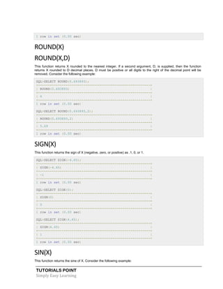 TUTORIALS POINT
Simply Easy Learning
1 row in set (0.00 sec)
ROUND(X)
ROUND(X,D)
This function returns X rounded to the nearest integer. If a second argument, D, is supplied, then the function
returns X rounded to D decimal places. D must be positive or all digits to the right of the decimal point will be
removed. Consider the following example:
SQL>SELECT ROUND(5.693893);
+---------------------------------------------------------+
| ROUND(5.693893) |
+---------------------------------------------------------+
| 6 |
+---------------------------------------------------------+
1 row in set (0.00 sec)
SQL>SELECT ROUND(5.693893,2);
+---------------------------------------------------------+
| ROUND(5.693893,2) |
+---------------------------------------------------------+
| 5.69 |
+---------------------------------------------------------+
1 row in set (0.00 sec)
SIGN(X)
This function returns the sign of X (negative, zero, or positive) as .1, 0, or 1.
SQL>SELECT SIGN(-4.65);
+---------------------------------------------------------+
| SIGN(-4.65) |
+---------------------------------------------------------+
| -1 |
+---------------------------------------------------------+
1 row in set (0.00 sec)
SQL>SELECT SIGN(0);
+---------------------------------------------------------+
| SIGN(0) |
+---------------------------------------------------------+
| 0 |
+---------------------------------------------------------+
1 row in set (0.00 sec)
SQL>SELECT SIGN(4.65);
+---------------------------------------------------------+
| SIGN(4.65) |
+---------------------------------------------------------+
| 1 |
+---------------------------------------------------------+
1 row in set (0.00 sec)
SIN(X)
This function returns the sine of X. Consider the following example:
 
