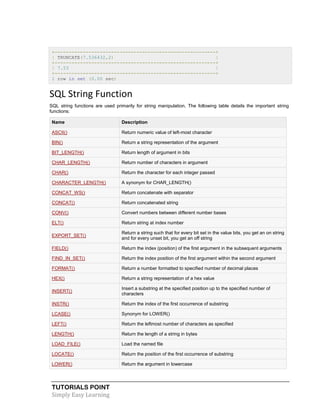 TUTORIALS POINT
Simply Easy Learning
+---------------------------------------------------------+
| TRUNCATE(7.536432,2) |
+---------------------------------------------------------+
| 7.53 |
+---------------------------------------------------------+
1 row in set (0.00 sec)
SQL String Function
SQL string functions are used primarily for string manipulation. The following table details the important string
functions:
Name Description
ASCII() Return numeric value of left-most character
BIN() Return a string representation of the argument
BIT_LENGTH() Return length of argument in bits
CHAR_LENGTH() Return number of characters in argument
CHAR() Return the character for each integer passed
CHARACTER_LENGTH() A synonym for CHAR_LENGTH()
CONCAT_WS() Return concatenate with separator
CONCAT() Return concatenated string
CONV() Convert numbers between different number bases
ELT() Return string at index number
EXPORT_SET()
Return a string such that for every bit set in the value bits, you get an on string
and for every unset bit, you get an off string
FIELD() Return the index (position) of the first argument in the subsequent arguments
FIND_IN_SET() Return the index position of the first argument within the second argument
FORMAT() Return a number formatted to specified number of decimal places
HEX() Return a string representation of a hex value
INSERT()
Insert a substring at the specified position up to the specified number of
characters
INSTR() Return the index of the first occurrence of substring
LCASE() Synonym for LOWER()
LEFT() Return the leftmost number of characters as specified
LENGTH() Return the length of a string in bytes
LOAD_FILE() Load the named file
LOCATE() Return the position of the first occurrence of substring
LOWER() Return the argument in lowercase
 