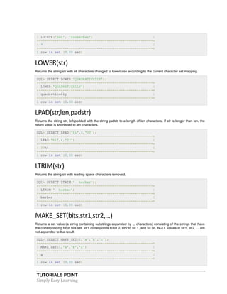 TUTORIALS POINT
Simply Easy Learning
| LOCATE('bar', 'foobarbar') |
+---------------------------------------------------------+
| 4 |
+---------------------------------------------------------+
1 row in set (0.00 sec)
LOWER(str)
Returns the string str with all characters changed to lowercase according to the current character set mapping.
SQL> SELECT LOWER('QUADRATICALLY');
+---------------------------------------------------------+
| LOWER('QUADRATICALLY') |
+---------------------------------------------------------+
| quadratically |
+---------------------------------------------------------+
1 row in set (0.00 sec)
LPAD(str,len,padstr)
Returns the string str, left-padded with the string padstr to a length of len characters. If str is longer than len, the
return value is shortened to len characters.
SQL> SELECT LPAD('hi',4,'??');
+---------------------------------------------------------+
| LPAD('hi',4,'??') |
+---------------------------------------------------------+
| ??hi |
+---------------------------------------------------------+
1 row in set (0.00 sec)
LTRIM(str)
Returns the string str with leading space characters removed.
SQL> SELECT LTRIM(' barbar');
+---------------------------------------------------------+
| LTRIM(' barbar') |
+---------------------------------------------------------+
| barbar |
+---------------------------------------------------------+
1 row in set (0.00 sec)
MAKE_SET(bits,str1,str2,...)
Returns a set value (a string containing substrings separated by .,. characters) consisting of the strings that have
the corresponding bit in bits set. str1 corresponds to bit 0, str2 to bit 1, and so on. NULL values in str1, str2, ... are
not appended to the result.
SQL> SELECT MAKE_SET(1,'a','b','c');
+---------------------------------------------------------+
| MAKE_SET(1,'a','b','c') |
+---------------------------------------------------------+
| a |
+---------------------------------------------------------+
1 row in set (0.00 sec)
 