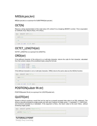 TUTORIALS POINT
Simply Easy Learning
MID(str,pos,len)
MID(str,pos,len) is a synonym for SUBSTRING(str,pos,len).
OCT(N)
Returns a string representation of the octal value of N, where N is a longlong (BIGINT) number. This is equivalent
to CONV(N,10,8). Returns NULL if N is NULL.
SQL> SELECT OCT(12);
+---------------------------------------------------------+
| OCT(12) |
+---------------------------------------------------------+
| 14 |
+---------------------------------------------------------+
1 row in set (0.00 sec)
OCTET_LENGTH(str)
OCTET_LENGTH() is a synonym for LENGTH().
ORD(str)
If the leftmost character of the string str is a multi-byte character, returns the code for that character, calculated
from the numeric values of its constituent bytes using this formula:
(1st byte code)
+ (2nd byte code . 256)
+ (3rd byte code . 2562) ...
If the leftmost character is not a multi-byte character, ORD() returns the same value as the ASCII() function.
SQL> SELECT ORD('2');
+---------------------------------------------------------+
| ORD('2') |
+---------------------------------------------------------+
| 50 |
+---------------------------------------------------------+
1 row in set (0.00 sec)
POSITION(substr IN str)
POSITION(substr IN str) is a synonym for LOCATE(substr,str).
QUOTE(str)
Quotes a string to produce a result that can be used as a properly escaped data value in an SQL statement. The
string is returned enclosed by single quotes and with each instance of single quote (.'.), backslash (..), ASCII NUL,
and Control-Z preceded by a backslash. If the argument is NULL, the return value is the word .NULL. without
enclosing single quotes.
SQL> SELECT QUOTE('Don't!');
+---------------------------------------------------------+
| QUOTE('Don't!') |
+---------------------------------------------------------+
 