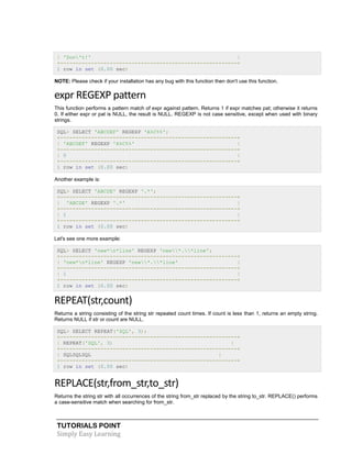 TUTORIALS POINT
Simply Easy Learning
| 'Don't!' |
+---------------------------------------------------------+
1 row in set (0.00 sec)
NOTE: Please check if your installation has any bug with this function then don't use this function.
expr REGEXP pattern
This function performs a pattern match of expr against pattern. Returns 1 if expr matches pat; otherwise it returns
0. If either expr or pat is NULL, the result is NULL. REGEXP is not case sensitive, except when used with binary
strings.
SQL> SELECT 'ABCDEF' REGEXP 'A%C%%';
+---------------------------------------------------------+
| 'ABCDEF' REGEXP 'A%C%%' |
+---------------------------------------------------------+
| 0 |
+---------------------------------------------------------+
1 row in set (0.00 sec)
Another example is:
SQL> SELECT 'ABCDE' REGEXP '.*';
+---------------------------------------------------------+
| 'ABCDE' REGEXP '.*' |
+---------------------------------------------------------+
| 1 |
+---------------------------------------------------------+
1 row in set (0.00 sec)
Let's see one more example:
SQL> SELECT 'new*n*line' REGEXP 'new*.*line';
+---------------------------------------------------------+
| 'new*n*line' REGEXP 'new*.*line' |
+---------------------------------------------------------+
| 1 |
+---------------------------------------------------------+
1 row in set (0.00 sec)
REPEAT(str,count)
Returns a string consisting of the string str repeated count times. If count is less than 1, returns an empty string.
Returns NULL if str or count are NULL.
SQL> SELECT REPEAT('SQL', 3);
+---------------------------------------------------------+
| REPEAT('SQL', 3) |
+---------------------------------------------------------+
| SQLSQLSQL |
+---------------------------------------------------------+
1 row in set (0.00 sec)
REPLACE(str,from_str,to_str)
Returns the string str with all occurrences of the string from_str replaced by the string to_str. REPLACE() performs
a case-sensitive match when searching for from_str.
 