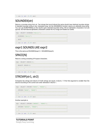 TUTORIALS POINT
Simply Easy Learning
1 row in set (0.00 sec)
SOUNDEX(str)
Returns a soundex string from str. Two strings that sound almost the same should have identical soundex strings.
A standard soundex string is four characters long, but the SOUNDEX() function returns an arbitrarily long string.
You can use SUBSTRING() on the result to get a standard soundex string. All non-alphabetic characters in str are
ignored. All international alphabetic characters outside the A-Z range are treated as vowels.
SQL> SELECT SOUNDEX('Hello');
+---------------------------------------------------------+
| SOUNDEX('Hello') |
+---------------------------------------------------------+
| H400 |
+---------------------------------------------------------+
1 row in set (0.00 sec)
expr1 SOUNDS LIKE expr2
This is the same as SOUNDEX(expr1) = SOUNDEX(expr2).
SPACE(N)
Returns a string consisting of N space characters.
SQL> SELECT SPACE(6);
+---------------------------------------------------------+
| SELECT SPACE(6) |
+---------------------------------------------------------+
| ' ' |
+---------------------------------------------------------+
1 row in set (0.00 sec)
STRCMP(str1, str2)
Compares two strings and returns 0 if both strings are equal, it returns -1 if the first argument is smaller than the
second according to the current sort order otherwise it returns 1.
SQL> SELECT STRCMP('MOHD', 'MOHD');
+---------------------------------------------------------+
| STRCMP('MOHD', 'MOHD') |
+---------------------------------------------------------+
| 0 |
+---------------------------------------------------------+
1 row in set (0.00 sec)
Another example is:
SQL> SELECT STRCMP('AMOHD', 'MOHD');
+---------------------------------------------------------+
| STRCMP('AMOHD', 'MOHD') |
+---------------------------------------------------------+
| -1 |
+---------------------------------------------------------+
1 row in set (0.00 sec)
 