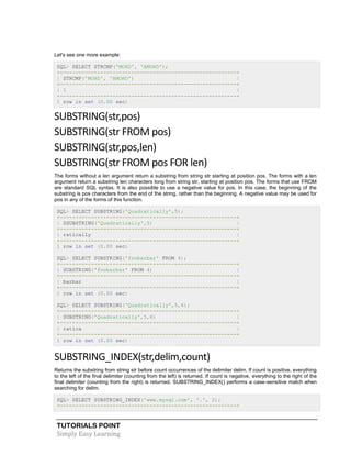 TUTORIALS POINT
Simply Easy Learning
Let's see one more example:
SQL> SELECT STRCMP('MOHD', 'AMOHD');
+---------------------------------------------------------+
| STRCMP('MOHD', 'AMOHD') |
+---------------------------------------------------------+
| 1 |
+---------------------------------------------------------+
1 row in set (0.00 sec)
SUBSTRING(str,pos)
SUBSTRING(str FROM pos)
SUBSTRING(str,pos,len)
SUBSTRING(str FROM pos FOR len)
The forms without a len argument return a substring from string str starting at position pos. The forms with a len
argument return a substring len characters long from string str, starting at position pos. The forms that use FROM
are standard SQL syntax. It is also possible to use a negative value for pos. In this case, the beginning of the
substring is pos characters from the end of the string, rather than the beginning. A negative value may be used for
pos in any of the forms of this function.
SQL> SELECT SUBSTRING('Quadratically',5);
+---------------------------------------------------------+
| SSUBSTRING('Quadratically',5) |
+---------------------------------------------------------+
| ratically |
+---------------------------------------------------------+
1 row in set (0.00 sec)
SQL> SELECT SUBSTRING('foobarbar' FROM 4);
+---------------------------------------------------------+
| SUBSTRING('foobarbar' FROM 4) |
+---------------------------------------------------------+
| barbar |
+---------------------------------------------------------+
1 row in set (0.00 sec)
SQL> SELECT SUBSTRING('Quadratically',5,6);
+---------------------------------------------------------+
| SUBSTRING('Quadratically',5,6) |
+---------------------------------------------------------+
| ratica |
+---------------------------------------------------------+
1 row in set (0.00 sec)
SUBSTRING_INDEX(str,delim,count)
Returns the substring from string str before count occurrences of the delimiter delim. If count is positive, everything
to the left of the final delimiter (counting from the left) is returned. If count is negative, everything to the right of the
final delimiter (counting from the right) is returned. SUBSTRING_INDEX() performs a case-sensitive match when
searching for delim.
SQL> SELECT SUBSTRING_INDEX('www.mysql.com', '.', 2);
+---------------------------------------------------------+
 