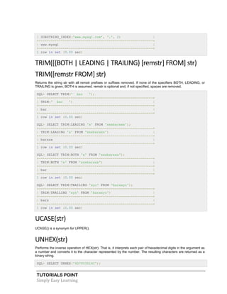 TUTORIALS POINT
Simply Easy Learning
| SUBSTRING_INDEX('www.mysql.com', '.', 2) |
+---------------------------------------------------------+
| www.mysql |
+---------------------------------------------------------+
1 row in set (0.00 sec)
TRIM([{BOTH | LEADING | TRAILING} [remstr] FROM] str)
TRIM([remstr FROM] str)
Returns the string str with all remstr prefixes or suffixes removed. If none of the specifiers BOTH, LEADING, or
TRAILING is given, BOTH is assumed. remstr is optional and, if not specified, spaces are removed.
SQL> SELECT TRIM(' bar ');
+---------------------------------------------------------+
| TRIM(' bar ') |
+---------------------------------------------------------+
| bar |
+---------------------------------------------------------+
1 row in set (0.00 sec)
SQL> SELECT TRIM(LEADING 'x' FROM 'xxxbarxxx');
+---------------------------------------------------------+
| TRIM(LEADING 'x' FROM 'xxxbarxxx') |
+---------------------------------------------------------+
| barxxx |
+---------------------------------------------------------+
1 row in set (0.00 sec)
SQL> SELECT TRIM(BOTH 'x' FROM 'xxxbarxxx');
+---------------------------------------------------------+
| TRIM(BOTH 'x' FROM 'xxxbarxxx') |
+---------------------------------------------------------+
| bar |
+---------------------------------------------------------+
1 row in set (0.00 sec)
SQL> SELECT TRIM(TRAILING 'xyz' FROM 'barxxyz');
+---------------------------------------------------------+
| TRIM(TRAILING 'xyz' FROM 'barxxyz') |
+---------------------------------------------------------+
| barx |
+---------------------------------------------------------+
1 row in set (0.00 sec)
UCASE(str)
UCASE() is a synonym for UPPER().
UNHEX(str)
Performs the inverse operation of HEX(str). That is, it interprets each pair of hexadecimal digits in the argument as
a number and converts it to the character represented by the number. The resulting characters are returned as a
binary string.
SQL> SELECT UNHEX('4D7953514C');
 