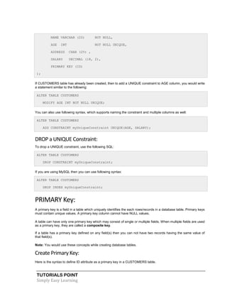 TUTORIALS POINT
Simply Easy Learning
NAME VARCHAR (20) NOT NULL,
AGE INT NOT NULL UNIQUE,
ADDRESS CHAR (25) ,
SALARY DECIMAL (18, 2),
PRIMARY KEY (ID)
);
If CUSTOMERS table has already been created, then to add a UNIQUE constraint to AGE column, you would write
a statement similar to the following:
ALTER TABLE CUSTOMERS
MODIFY AGE INT NOT NULL UNIQUE;
You can also use following syntax, which supports naming the constraint and multiple columns as well:
ALTER TABLE CUSTOMERS
ADD CONSTRAINT myUniqueConstraint UNIQUE(AGE, SALARY);
DROP a UNIQUE Constraint:
To drop a UNIQUE constraint, use the following SQL:
ALTER TABLE CUSTOMERS
DROP CONSTRAINT myUniqueConstraint;
If you are using MySQL then you can use following syntax:
ALTER TABLE CUSTOMERS
DROP INDEX myUniqueConstraint;
PRIMARY Key:
A primary key is a field in a table which uniquely identifies the each rows/records in a database table. Primary keys
must contain unique values. A primary key column cannot have NULL values.
A table can have only one primary key which may consist of single or multiple fields. When multiple fields are used
as a primary key, they are called a composite key.
If a table has a primary key defined on any field(s) then you can not have two records having the same value of
that field(s).
Note: You would use these concepts while creating database tables.
Create Primary Key:
Here is the syntax to define ID attribute as a primary key in a CUSTOMERS table.
 