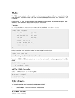TUTORIALS POINT
Simply Easy Learning
INDEX:
The INDEX is used to create and retrieve data from the database very quickly. Index can be created by using
single or group of columns in a table. When index is created it is assigned a ROWID for each rows before it sort
out the data.
Proper indexes are good for performance in large databases but you need to be careful while creating index.
Selection of fields depends on what you are using in your SQL queries.
Example:
For example, the following SQL creates a new table called CUSTOMERS and adds five columns:
CREATE TABLE CUSTOMERS(
ID INT NOT NULL,
NAME VARCHAR (20) NOT NULL,
AGE INT NOT NULL,
ADDRESS CHAR (25) ,
SALARY DECIMAL (18, 2),
PRIMARY KEY (ID)
);
Now you can create index on single or multiple columns using the folloiwng syntax:
CREATE INDEX index_name
ON table_name ( column1, column2.....);
To create an INDEX on AGE column, to optimize the search on customers for a particular age, following is the SQL
syntax:
CREATE INDEX idx_age
ON CUSTOMERS ( AGE );
DROP a INDEX Constraint:
To drop a INDEX constraint, use the following SQL:
ALTER TABLE CUSTOMERS
DROP INDEX idx_age;
Data Integrity:
The following categories of the data integrity exist with each RDBMS:
 Entity Integrity : There are no duplicate rows in a table.
 