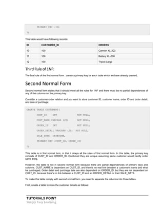 TUTORIALS POINT
Simply Easy Learning
PRIMARY KEY (ID)
);
This table would have following records:
ID CUSTOMER_ID ORDERS
10 100 Cannon XL-200
11 100 Battery XL-200
12 100 Tripod Large
Third Rule of 1NF:
The final rule of the first normal form . create a primary key for each table which we have already created.
Second Normal Form
Second normal form states that it should meet all the rules for 1NF and there must be no partial dependences of
any of the columns on the primary key:
Consider a customer-order relation and you want to store customer ID, customer name, order ID and order detail,
and date of purchage:
CREATE TABLE CUSTOMERS(
CUST_ID INT NOT NULL,
CUST_NAME VARCHAR (20) NOT NULL,
ORDER_ID INT NOT NULL,
ORDER_DETAIL VARCHAR (20) NOT NULL,
SALE_DATE DATETIME,
PRIMARY KEY (CUST_ID, ORDER_ID)
);
This table is in first normal form, in that it obeys all the rules of first normal form. In this table, the primary key
consists of CUST_ID and ORDER_ID. Combined they are unique assuming same customer would hardly order
same thing.
However, the table is not in second normal form because there are partial dependencies of primary keys and
columns. CUST_NAME is dependent on CUST_ID, and there's no real link between a customer's name and what
he purchaged. Order detail and purchage date are also dependent on ORDER_ID, but they are not dependent on
CUST_ID, because there's no link between a CUST_ID and an ORDER_DETAIL or their SALE_DATE.
To make this table comply with second normal form, you need to separate the columns into three tables.
First, create a table to store the customer details as follows:
 