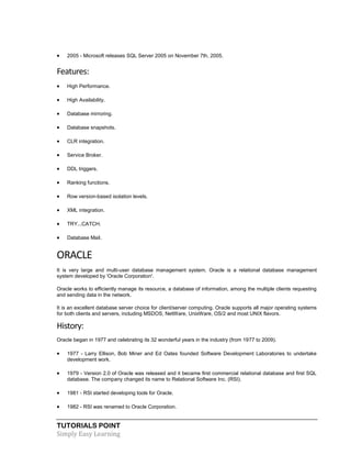 TUTORIALS POINT
Simply Easy Learning
 2005 - Microsoft releases SQL Server 2005 on November 7th, 2005.
Features:
 High Performance.
 High Availability.
 Database mirroring.
 Database snapshots.
 CLR integration.
 Service Broker.
 DDL triggers.
 Ranking functions.
 Row version-based isolation levels.
 XML integration.
 TRY...CATCH.
 Database Mail.
ORACLE
It is very large and multi-user database management system. Oracle is a relational database management
system developed by 'Oracle Corporation'.
Oracle works to efficiently manage its resource, a database of information, among the multiple clients requesting
and sending data in the network.
It is an excellent database server choice for client/server computing. Oracle supports all major operating systems
for both clients and servers, including MSDOS, NetWare, UnixWare, OS/2 and most UNIX flavors.
History:
Oracle began in 1977 and celebrating its 32 wonderful years in the industry (from 1977 to 2009).
 1977 - Larry Ellison, Bob Miner and Ed Oates founded Software Development Laboratories to undertake
development work.
 1979 - Version 2.0 of Oracle was released and it became first commercial relational database and first SQL
database. The company changed its name to Relational Software Inc. (RSI).
 1981 - RSI started developing tools for Oracle.
 1982 - RSI was renamed to Oracle Corporation.
 