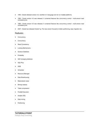 TUTORIALS POINT
Simply Easy Learning
 1983 - Oracle released version 3.0, rewritten in C language and ran on multiple platforms.
 1984 - Oracle version 4.0 was released. It contained features like concurrency control - multi-version read
consistency etc.
 1985 - Oracle version 4.0 was released. It contained features like concurrency control - multi-version read
consistency etc.
 2007 - Oracle has released Oracle11g. The new version focused on better partitioning, easy migration etc.
Features:
 Concurrency
 Concurrency
 Read Consistency
 Locking Mechanisms
 Quiesce Database
 Portability
 Self managing database
 SQL*Plus
 ASM
 Scheduler
 Resource Manager
 Data Warehousing
 Materialized views
 Bitmap indexes
 Table compression
 Parallel Execution
 Analytic SQL
 Data mining
 Partitioning
 