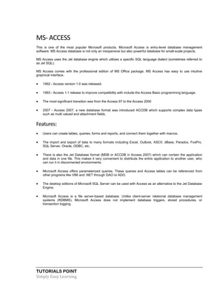 TUTORIALS POINT
Simply Easy Learning
MS- ACCESS
This is one of the most popular Microsoft products. Microsoft Access is entry-level database management
software. MS Access database is not only an inexpensive but also powerful database for small-scale projects.
MS Access uses the Jet database engine which utilizes a specific SQL language dialect (sometimes referred to
as Jet SQL).
MS Access comes with the professional edition of MS Office package. MS Access has easy to use intuitive
graphical interface.
 1992 - Access version 1.0 was released.
 1993 - Access 1.1 release to improve compatibility with include the Access Basic programming language.
 The most significant transition was from the Access 97 to the Access 2000
 2007 - Access 2007, a new database format was introduced ACCDB which supports complex data types
such as multi valued and attachment fields.
Features:
 Users can create tables, queries, forms and reports, and connect them together with macros.
 The import and export of data to many formats including Excel, Outlook, ASCII, dBase, Paradox, FoxPro,
SQL Server, Oracle, ODBC, etc.
 There is also the Jet Database format (MDB or ACCDB in Access 2007) which can contain the application
and data in one file. This makes it very convenient to distribute the entire application to another user, who
can run it in disconnected environments.
 Microsoft Access offers parameterized queries. These queries and Access tables can be referenced from
other programs like VB6 and .NET through DAO or ADO.
 The desktop editions of Microsoft SQL Server can be used with Access as an alternative to the Jet Database
Engine.
 Microsoft Access is a file server-based database. Unlike client-server relational database management
systems (RDBMS), Microsoft Access does not implement database triggers, stored procedures, or
transaction logging.
 