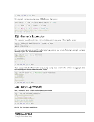 TUTORIALS POINT
Simply Easy Learning
7 rows in set (0.00 sec)
Here is simple examples showing usage of SQL Boolean Expressions:
SQL> SELECT * FROM CUSTOMERS WHERE SALARY = 10000;
+----+-------+-----+---------+----------+
| ID | NAME | AGE | ADDRESS | SALARY |
+----+-------+-----+---------+----------+
| 7 | Muffy | 24 | Indore | 10000.00 |
+----+-------+-----+---------+----------+
1 row in set (0.00 sec)
SQL - Numeric Expression:
This expression is used to perform any mathematical operation in any query. Following is the syntax:
SELECT numerical_expression as OPERATION_NAME
[FROM table_name
WHERE CONDITION] ;
Here numerical_expression is used for mathematical expression or any formula. Following is a simple examples
showing usage of SQL Numeric Expressions:
SQL> SELECT (15 + 6) AS ADDITION
+----------+
| ADDITION |
+----------+
| 21 |
+----------+
1 row in set (0.00 sec)
There are several built-in functions like avg(), sum(), count() etc.to perform what is known as aggregate data
calculations against a table or a specific table column.
SQL> SELECT COUNT(*) AS "RECORDS" FROM CUSTOMERS;
+---------+
| RECORDS |
+---------+
| 7 |
+---------+
1 row in set (0.00 sec)
SQL - Date Expressions:
Date Expressions return current system date and time values:
SQL> SELECT CURRENT_TIMESTAMP;
+---------------------+
| Current_Timestamp |
+---------------------+
| 2009-11-12 06:40:23 |
+---------------------+
1 row in set (0.00 sec)
Another date expression is as follows:
 