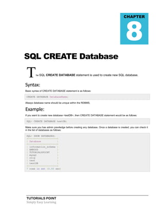 TUTORIALS POINT
Simply Easy Learning
SQL CREATE Database
The SQL CREATE DATABASE statement is used to create new SQL database.
Syntax:
Basic syntax of CREATE DATABASE statement is as follows:
CREATE DATABASE DatabaseName;
Always database name should be unique within the RDBMS.
Example:
If you want to create new database <testDB>, then CREATE DATABASE statement would be as follows:
SQL> CREATE DATABASE testDB;
Make sure you has admin previledge before creating any database. Once a database is created, you can check it
in the list of databases as follows:
SQL> SHOW DATABASES;
+--------------------+
| Database |
+--------------------+
| information_schema |
| AMROOD |
| TUTORIALSPOINT |
| mysql |
| orig |
| test |
| testDB |
+--------------------+
7 rows in set (0.00 sec)
CHAPTER
8
 
