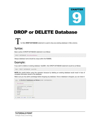 TUTORIALS POINT
Simply Easy Learning
DROP or DELETE Database
The SQL DROP DATABASE statement is used to drop any existing database in SQL schema.
Syntax:
Basic syntax of DROP DATABASE statement is as follows:
DROP DATABASE DatabaseName;
Always database name should be unique within the RDBMS.
Example:
If you want to delete an existing database <testDB>, then DROP DATABASE statement would be as follows:
SQL> DROP DATABASE testDB;
NOTE: Be careful before using this operation because by deleting an existing database would result in loss of
complete information stored in the database.
Make sure you has admin previledge before dropping any database. Once a database is dropped, you can check it
SQL> in the list of databases as follows:SHOW DATABASES;
+--------------------+
| Database |
+--------------------+
| information_schema |
| AMROOD |
| TUTORIALSPOINT |
| mysql |
| orig |
| test |
+--------------------+
6 rows in set (0.00 sec)
CHAPTER
9
 
