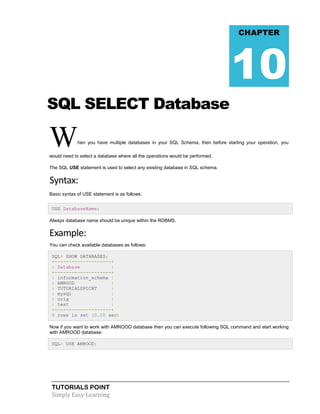 TUTORIALS POINT
Simply Easy Learning
SQL SELECT Database
When you have multiple databases in your SQL Schema, then before starting your operation, you
would need to select a database where all the operations would be performed.
The SQL USE statement is used to select any existing database in SQL schema.
Syntax:
Basic syntax of USE statement is as follows:
USE DatabaseName;
Always database name should be unique within the RDBMS.
Example:
You can check available databases as follows:
SQL> SHOW DATABASES;
+--------------------+
| Database |
+--------------------+
| information_schema |
| AMROOD |
| TUTORIALSPOINT |
| mysql |
| orig |
| test |
+--------------------+
6 rows in set (0.00 sec)
Now if you want to work with AMROOD database then you can execute following SQL command and start working
with AMROOD database:
SQL> USE AMROOD;
CHAPTER
10
 
